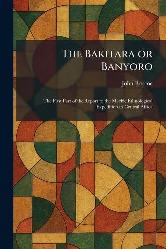 The Bakitara or Banyoro: The First Part of the Report to the Mackie Ethnological Expedition to Central Africa