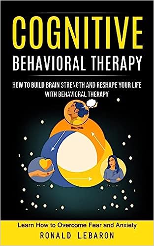 Cognitive Behavioral Therapy: How to Build Brain Strength and Reshape Your Life With Behavioral Therapy(Learn How to Overcome Fear and Anxiety)