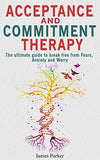 Acceptance and Commitment Therapy: The Ultimate Guide to Break Free from Fears, Anxiety and Worry