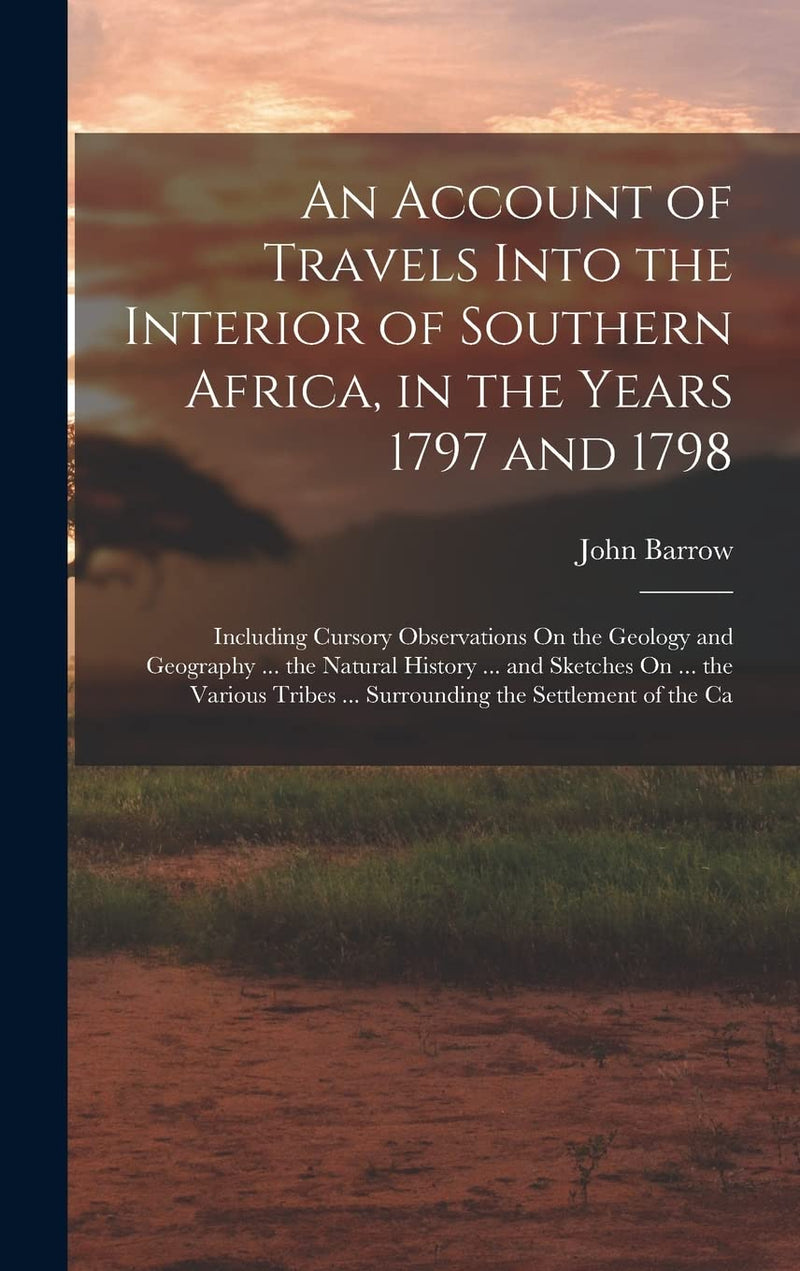 An Account of Travels Into the Interior of Southern Africa, in the Years 1797 and 1798: Including Cursory Observations On the Geology and Geography ... ... Surrounding the Settlement of the Ca