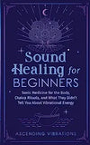 Sound Healing For Beginners: Sonic Medicine for the Body, Chakra Rituals and What They Didn't Tell You About Vibrational Energy