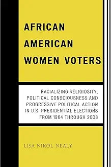 African American Women Voters: Racializing Religiosity, Political Consciousness and Progressive Political Action in U.S. Presidential Elections from