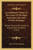 An Additional Volume To The Letters Of The Right Honorable Lady Mary Wortley Montague: Written During Her Travels In Europe, Asia And Africa (1767)