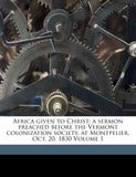 Africa Given to Christ: A Sermon Preached Before the Vermont Colonization Society, at Montpelier, Oct. 20, 1830 Volume 1