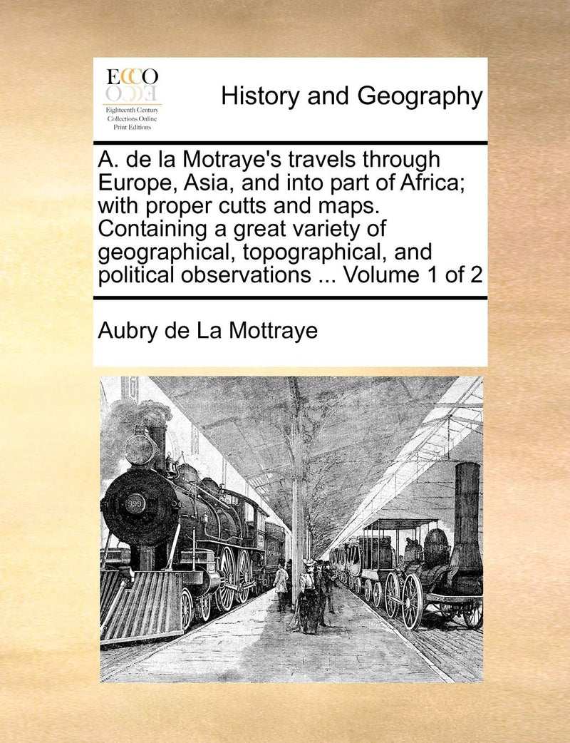 A. de la Motraye's Travels Through Europe, Asia, and Into Part of Africa; With Proper Cutts and Maps. Containing a Great Variety of Geographical, ... and Political Observations ... Volume 1 of 2