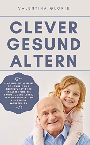 Clever Gesund Altern: Jung und Fit bleiben, Schönheit und Körperfunktionen erhalten und die ewige Jugend leben, Altern stoppen und als Senio