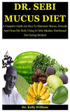 Dr. Sebi Mucus Diet: A Complete Guide On How To Eliminate Mucus, Detoxify And Clean The Body Using Dr Sebi Alkaline Nutritional Diet Eating