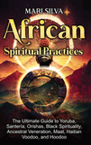 African Spiritual Practices: The Ultimate Guide to Yoruba, Santería, Orishas, Black Spirituality, Ancestral Veneration, Maat, Haitian Voodoo, and H