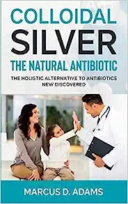 Colloidal Silver - The Natural Antibiotic: The Holistic Alternative To Antibiotics New Discovered
