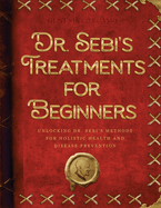 Dr. Sebi's Treatments for Beginners: Unlocking Dr. Sebi's Methods for Holistic Health and Disease Prevention