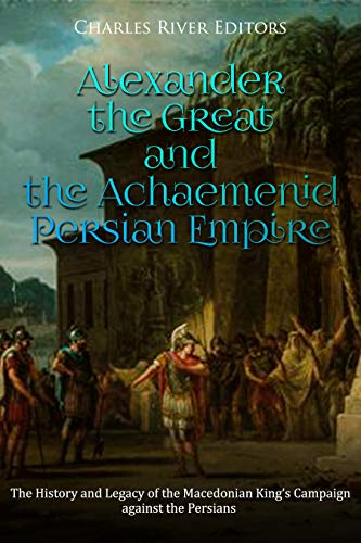Alexander the Great and the Achaemenid Persian Empire: The History and Legacy of the Macedonian King's Campaign against the Persians